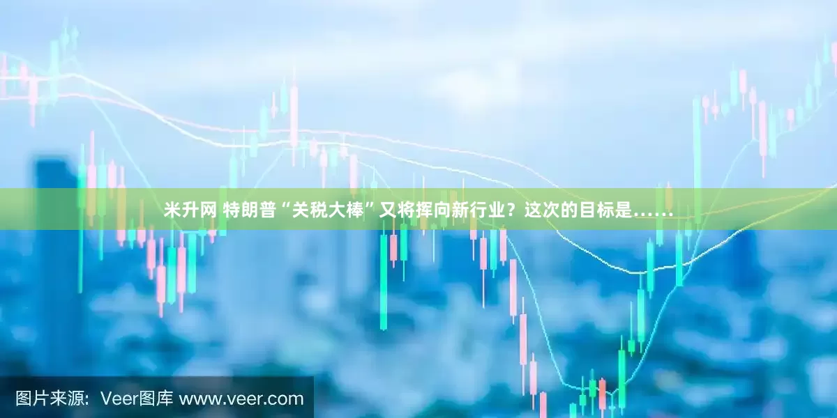 米升网 特朗普“关税大棒”又将挥向新行业？这次的目标是……