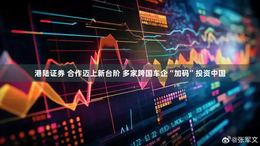 港陆证券 合作迈上新台阶 多家跨国车企“加码”投资中国