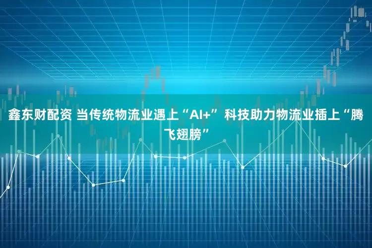 鑫东财配资 当传统物流业遇上“AI+” 科技助力物流业插上“腾飞翅膀”