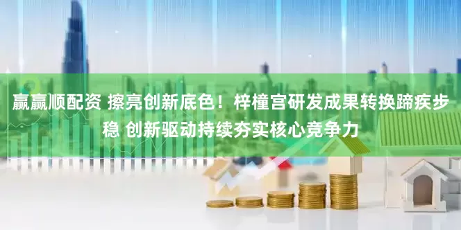 赢赢顺配资 擦亮创新底色！梓橦宫研发成果转换蹄疾步稳 创新驱动持续夯实核心竞争力