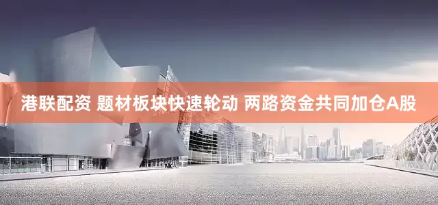港联配资 题材板块快速轮动 两路资金共同加仓A股