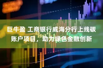 巨牛盈 工商银行威海分行上线碳账户项目，助力绿色金融创新