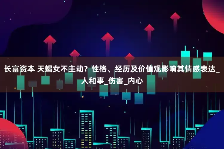 长富资本 天蝎女不主动？性格、经历及价值观影响其情感表达_人和事_伤害_内心