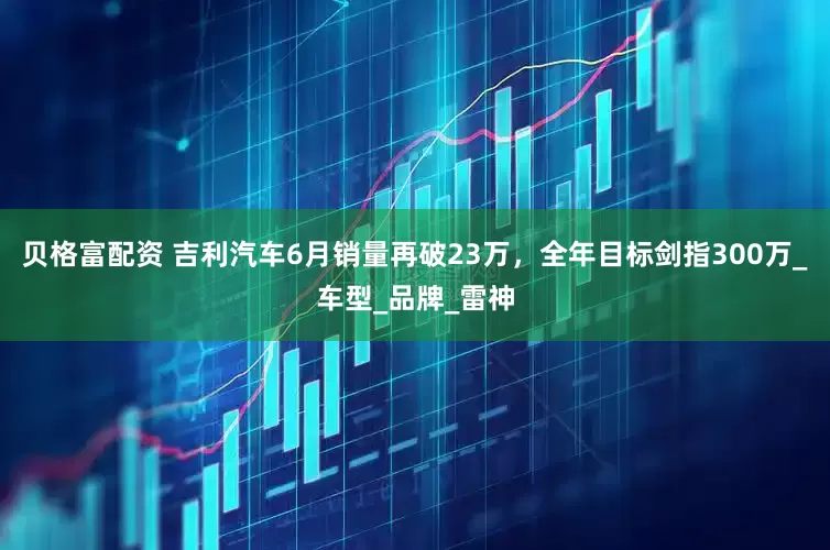 贝格富配资 吉利汽车6月销量再破23万，全年目标剑指300万_车型_品牌_雷神