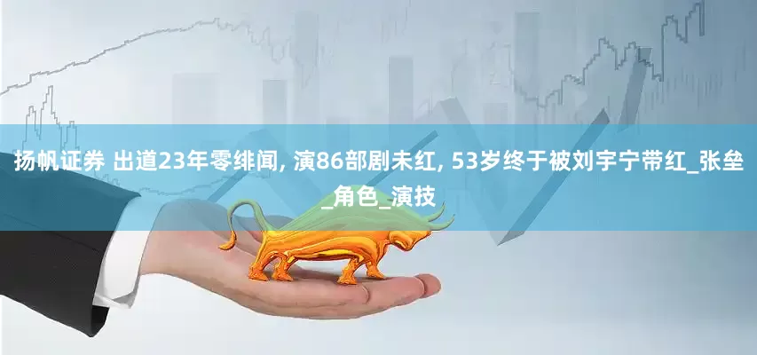扬帆证券 出道23年零绯闻, 演86部剧未红, 53岁终于被刘宇宁带红_张垒_角色_演技