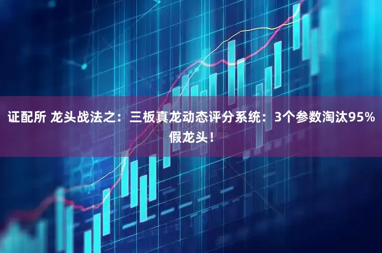 证配所 龙头战法之：三板真龙动态评分系统：3个参数淘汰95%假龙头！