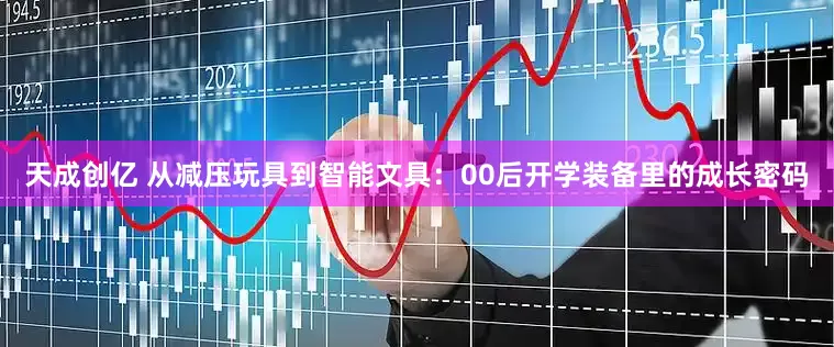 天成创亿 从减压玩具到智能文具：00后开学装备里的成长密码