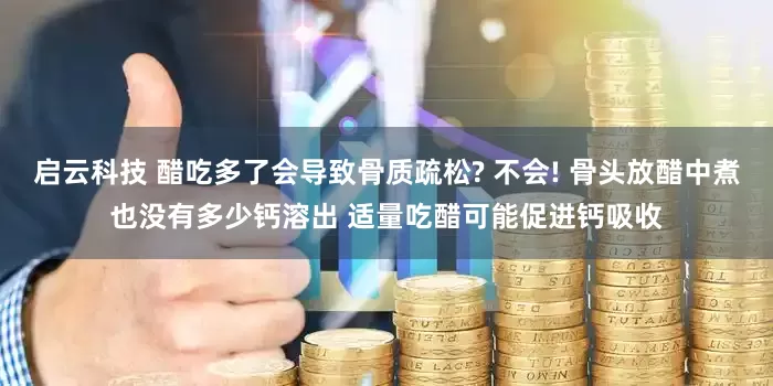 启云科技 醋吃多了会导致骨质疏松? 不会! 骨头放醋中煮也没有多少钙溶出 适量吃醋可能促进钙吸收