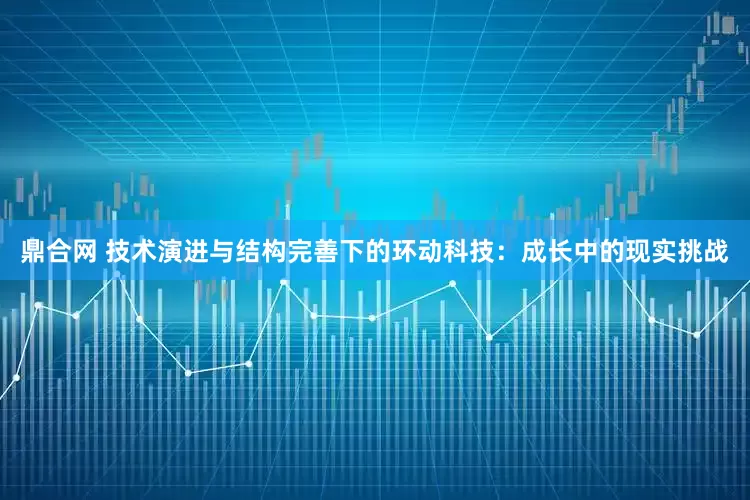 鼎合网 技术演进与结构完善下的环动科技：成长中的现实挑战