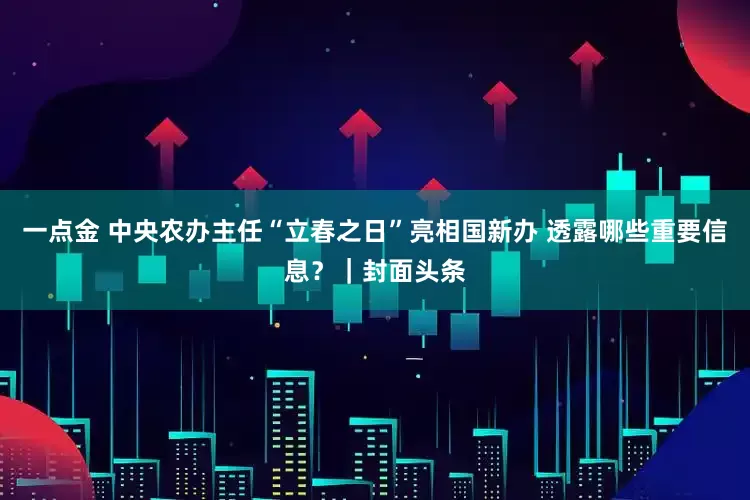 一点金 中央农办主任“立春之日”亮相国新办 透露哪些重要信息？｜封面头条