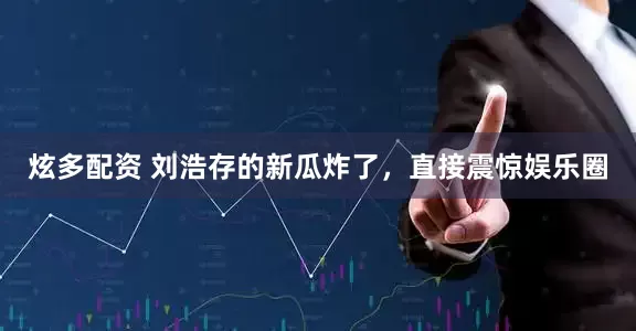 炫多配资 刘浩存的新瓜炸了，直接震惊娱乐圈