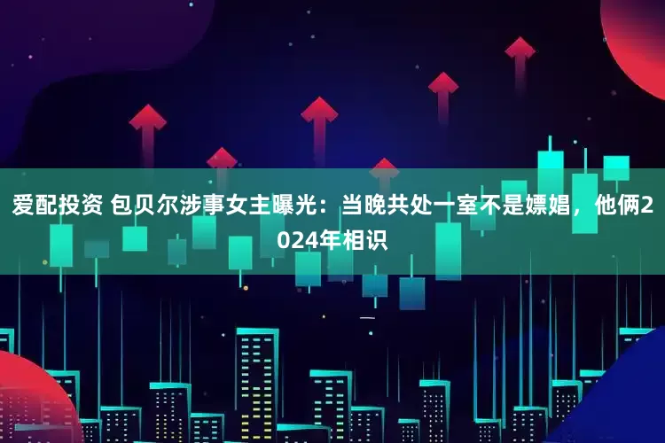 爱配投资 包贝尔涉事女主曝光：当晚共处一室不是嫖娼，他俩2024年相识
