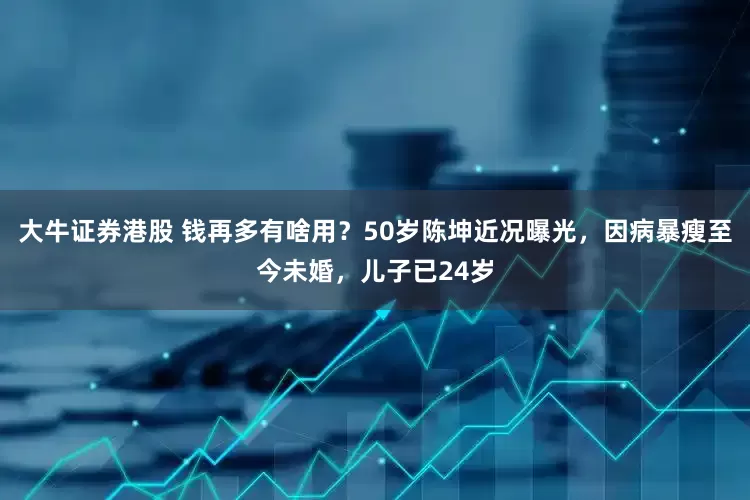 大牛证券港股 钱再多有啥用？50岁陈坤近况曝光，因病暴瘦至今未婚，儿子已24岁
