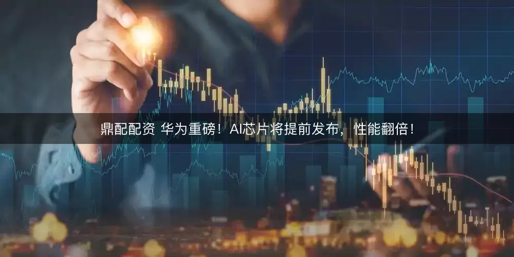 鼎配配资 华为重磅！AI芯片将提前发布，性能翻倍！